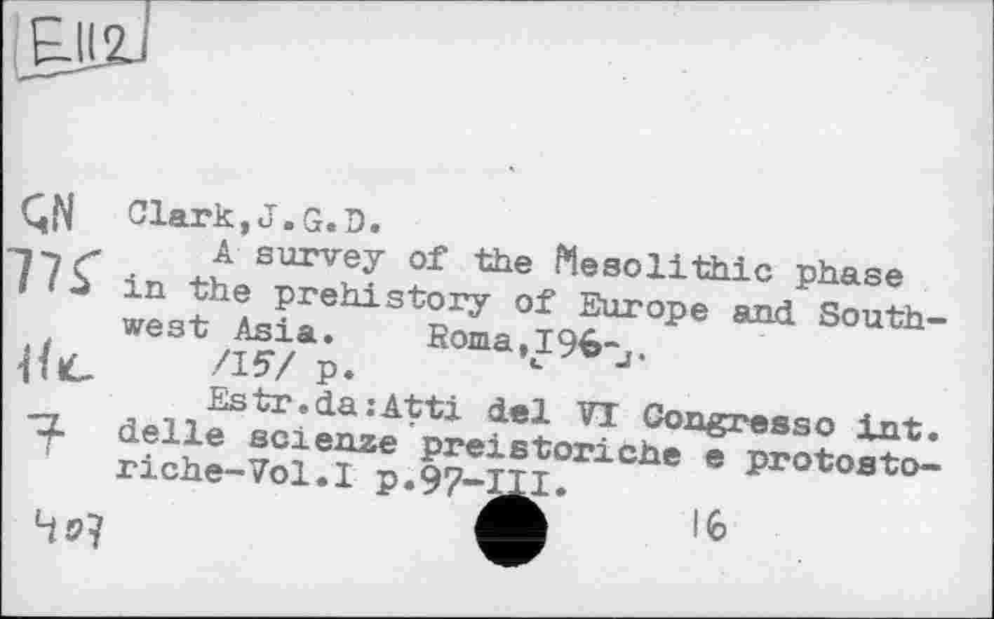 ﻿£11
77f
?
Clark,J.G.D.
A survey of the Mesolithic phase in the prehistory of Europe and Southwest Asia.	Roma,I9b-j.
/15/ p.	u
Estr.da:Atti del VT Congressо int. delle scienze preistoriche e protosto-rіehe-Vol.I p.97-111.
Ж